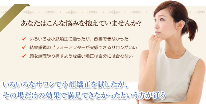 あなたはこんな悩みを抱えていませんか? ・いろいろな小顔矯正に通ったが、改善できなかった ・結果重視のビフォーアフターが実感できるサロンがいい ・顔を無理やり押すような痛い矯正は自分には合わない いろいろなサロンで小顔矯正を試したが、その場だけの効果で満足できなかったという方が通う
