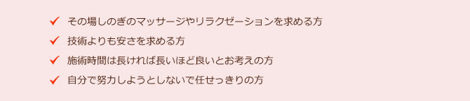 ・その場しのぎのマッサージやリラクゼーションを求める方 ・技術よりも安さを求める方 ・施術時間は長ければ長いほど良いとお考えの方 ・自分で努力しようとしないで任せっきりの方