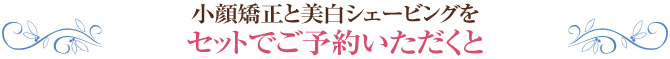 小顔矯正と美白シェービングをセットでご予約いただくと