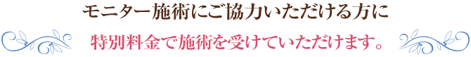モニター施術にご協力いただける方に特別料金で施術を受けていただけます。