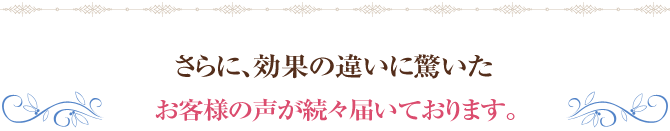 さらに、効果の違いに驚いたお客様の声が続々届いております。