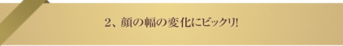 2、 顔の幅の変化にビックリ!