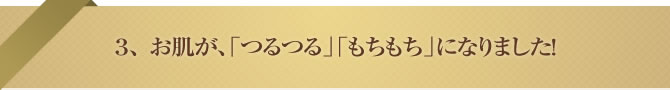 3、 お肌が、「つるつる」「もちもち」になりました!