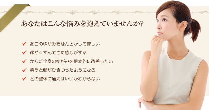 あなたはこんな悩みを抱えていませんか? ・顔だけじゃなく頭のゆがみも気になる ・あごのゆがみをなんとかしてほしい ・顔がくすんできた感じがする ・からだ全身のゆがみを根本的に改善したい ・笑うと顔がひきつったようになる ・どの整体に通えばいいかわからない